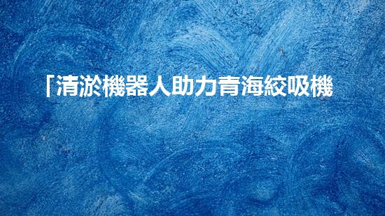 「清淤機器人助力青海絞吸機清理河道，河道保護再添智能力量」